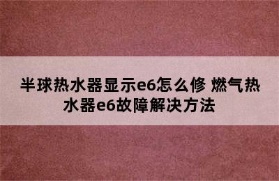 半球热水器显示e6怎么修 燃气热水器e6故障解决方法